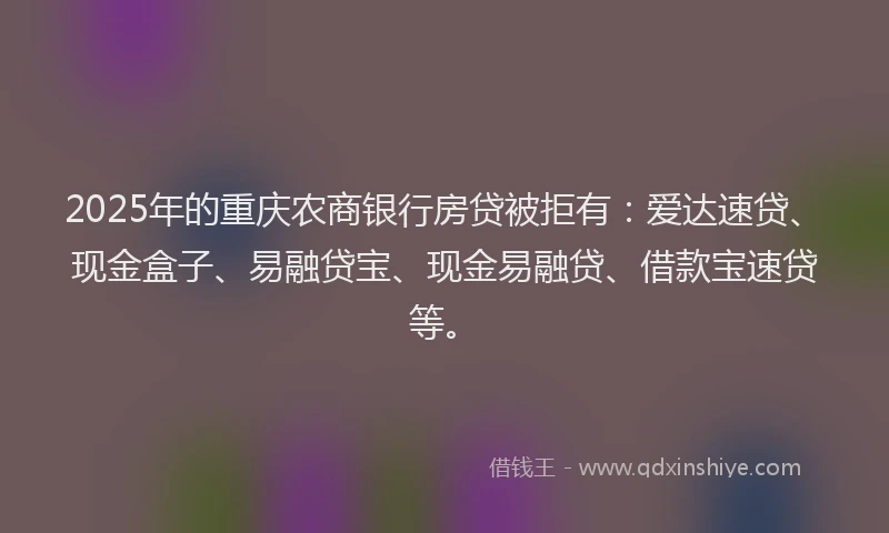 2025年的重庆农商银行房贷被拒有：爱达速贷、现金盒子、易融贷宝、现金易融贷、借款宝速贷等。