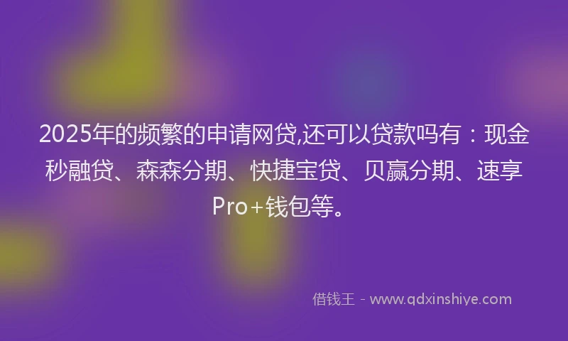 2025年的频繁的申请网贷,还可以贷款吗有：现金秒融贷、森森分期、快捷宝贷、贝赢分期、速享Pro+钱包等。