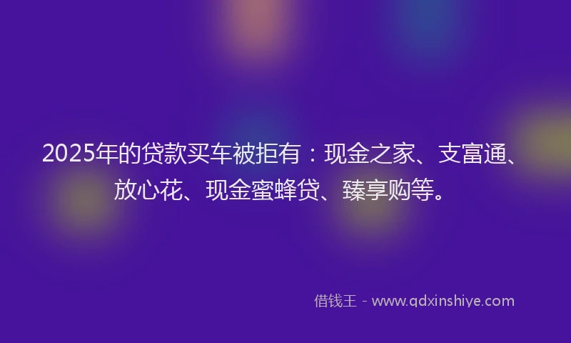 2025年的贷款买车被拒有：现金之家、支富通、放心花、现金蜜蜂贷、臻享购等。