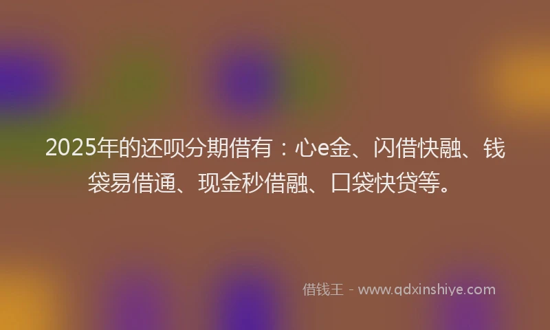 2025年的还呗分期借有：心e金、闪借快融、钱袋易借通、现金秒借融、口袋快贷等。