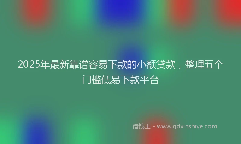2025年最新靠谱容易下款的小额贷款，整理五个门槛低易下款平台