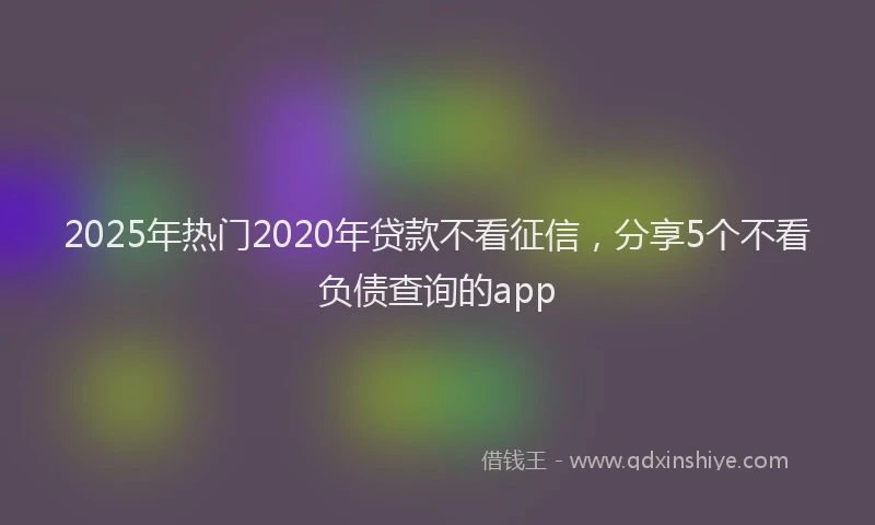 2025年热门2020年贷款不看征信，分享5个不看负债查询的app