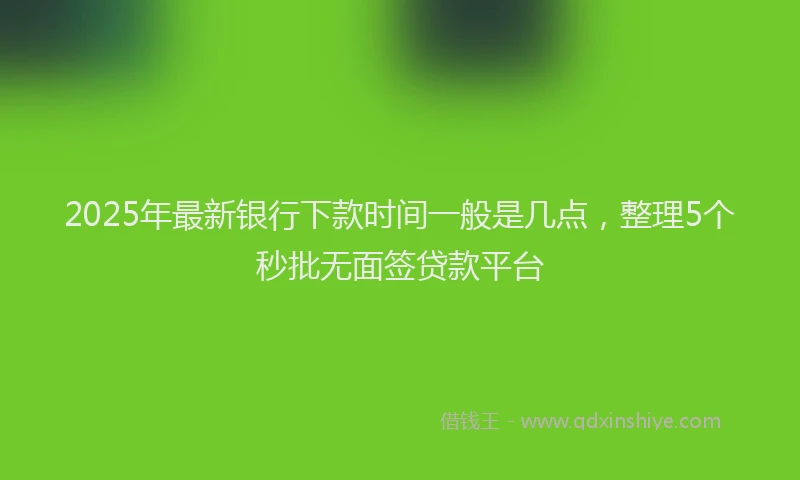 2025年最新银行下款时间一般是几点，整理5个秒批无面签贷款平台