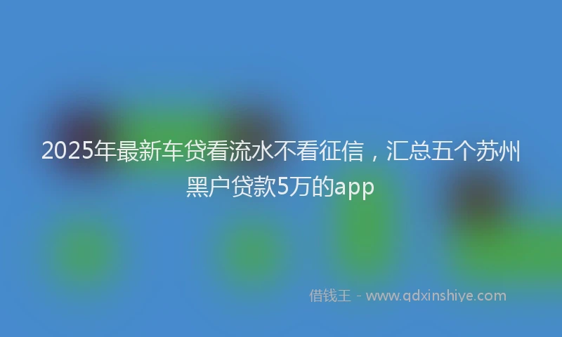 2025年最新车贷看流水不看征信，汇总五个苏州黑户贷款5万的app