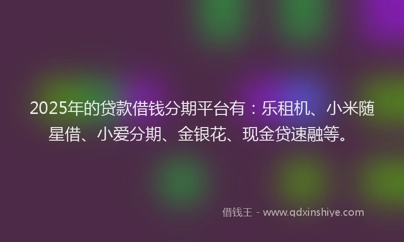 2025年的贷款借钱分期平台有：乐租机、小米随星借、小爱分期、金银花、现金贷速融等。