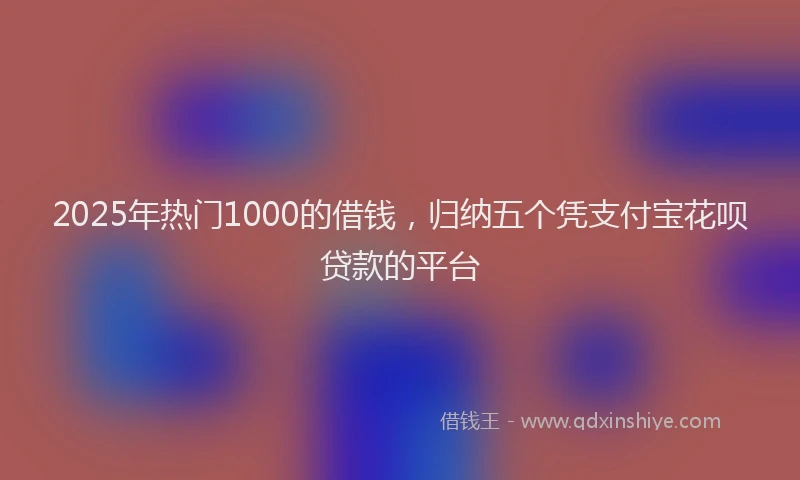 2025年热门1000的借钱，归纳五个凭支付宝花呗贷款的平台