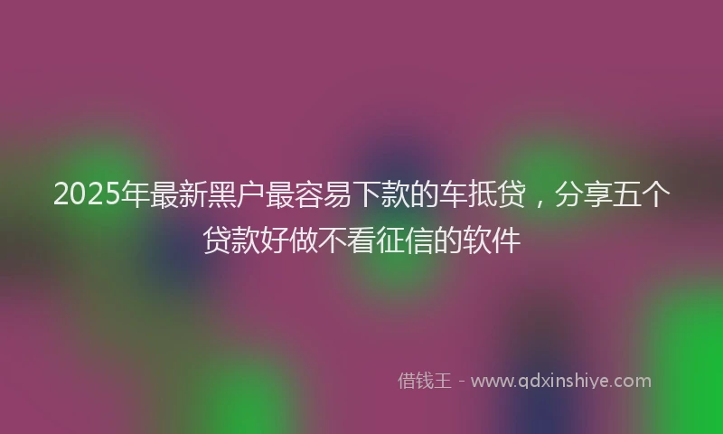 2025年最新黑户最容易下款的车抵贷，分享五个贷款好做不看征信的软件