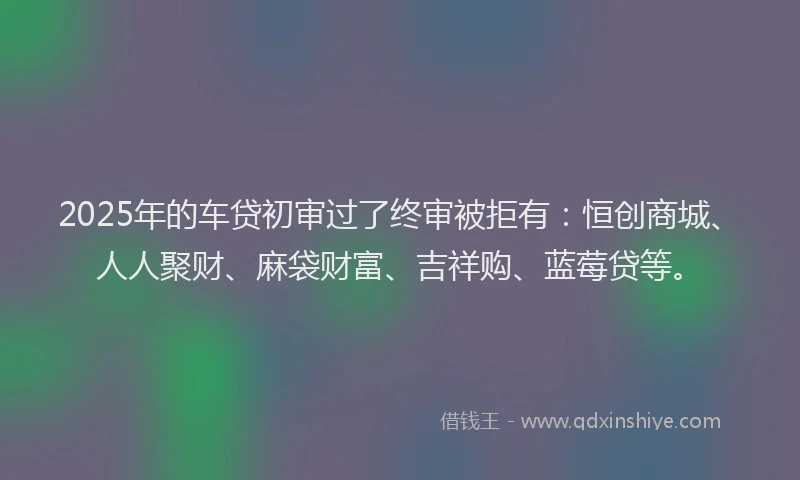 2025年的车贷初审过了终审被拒有：恒创商城、人人聚财、麻袋财富、吉祥购、蓝莓贷等。