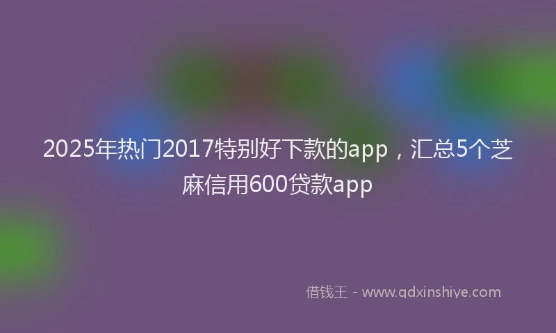 2025年热门2017特别好下款的app，汇总5个芝麻信用600贷款app