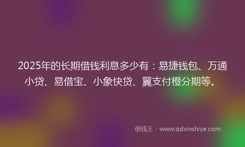 2025年的长期借钱利息多少有：易捷钱包、万通小贷、易借宝、小象快贷、翼支付橙分期等。