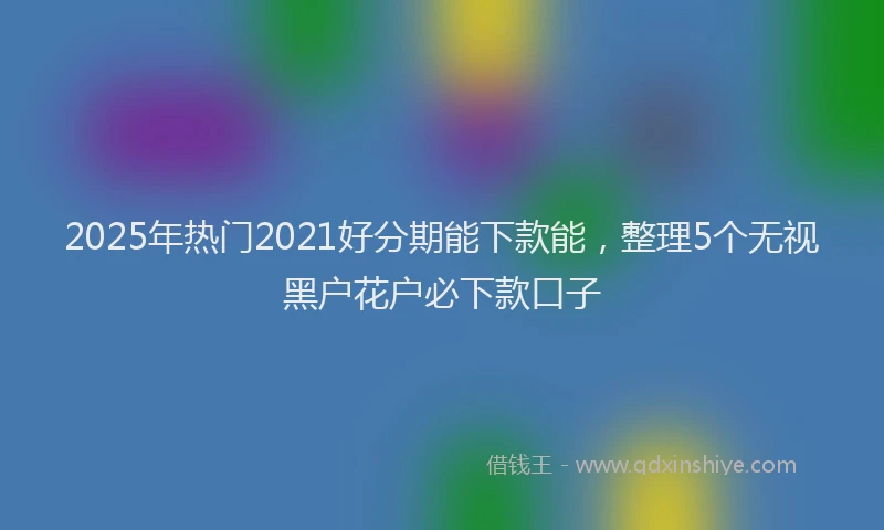2025年热门2021好分期能下款能，整理5个无视黑户花户必下款口子