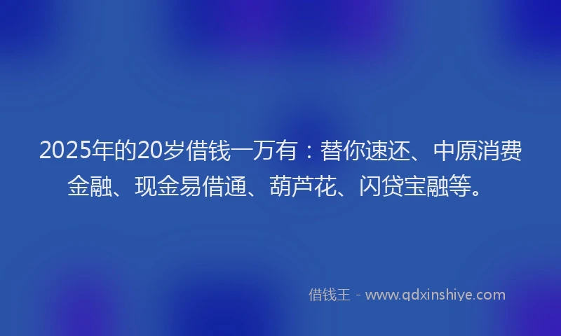 2025年的20岁借钱一万有：替你速还、中原消费金融、现金易借通、葫芦花、闪贷宝融等。