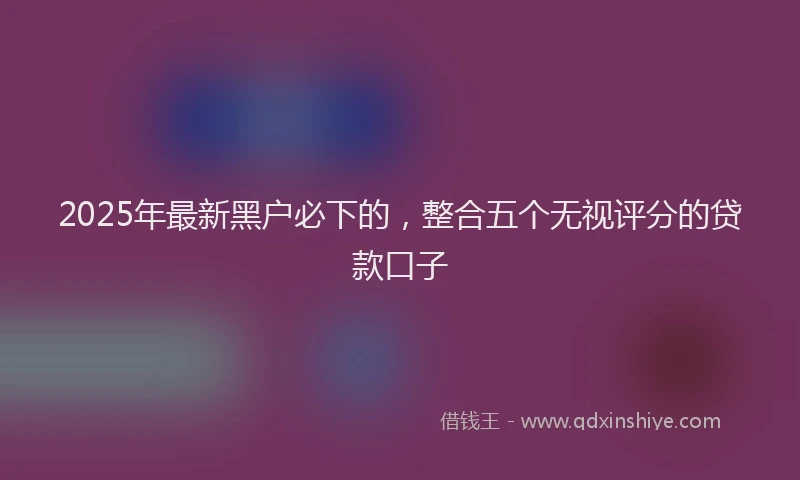 2025年最新黑户必下的，整合五个无视评分的贷款口子
