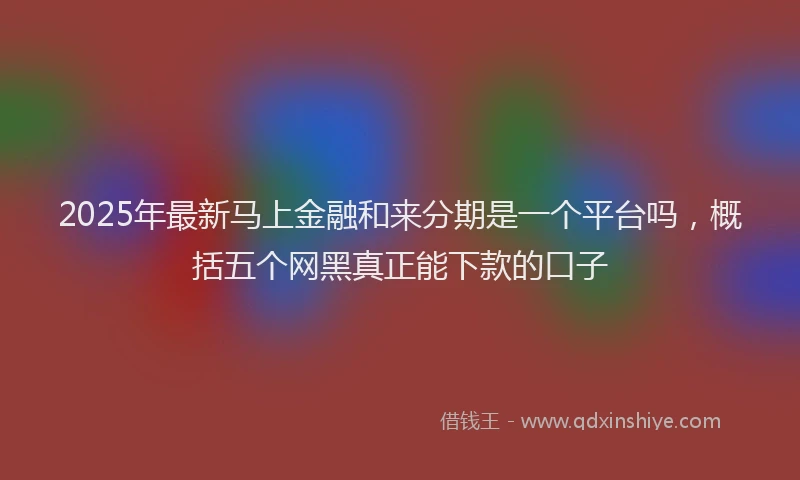 2025年最新马上金融和来分期是一个平台吗，概括五个网黑真正能下款的口子