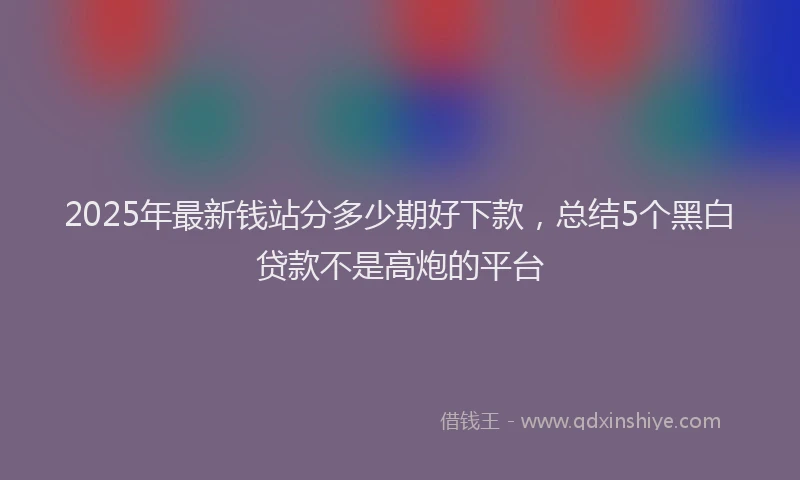 2025年最新钱站分多少期好下款，总结5个黑白贷款不是高炮的平台
