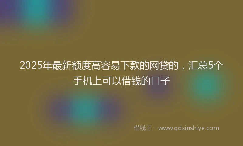 2025年最新额度高容易下款的网贷的，汇总5个手机上可以借钱的口子