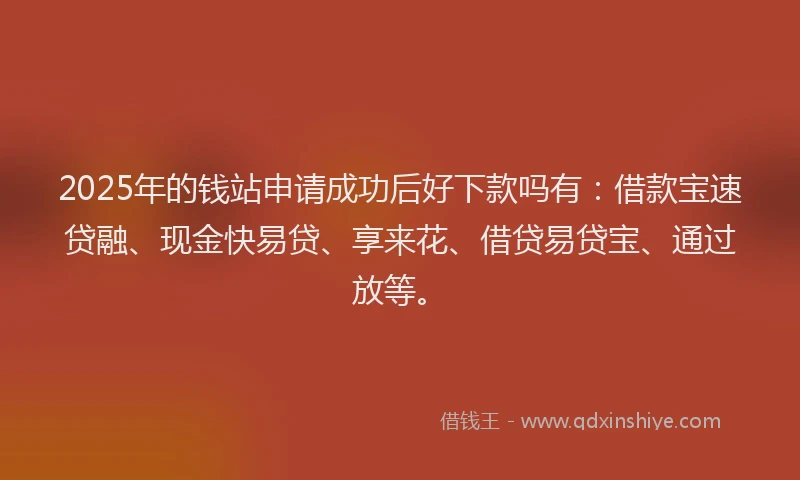 2025年的钱站申请成功后好下款吗有：借款宝速贷融、现金快易贷、享来花、借贷易贷宝、通过放等。