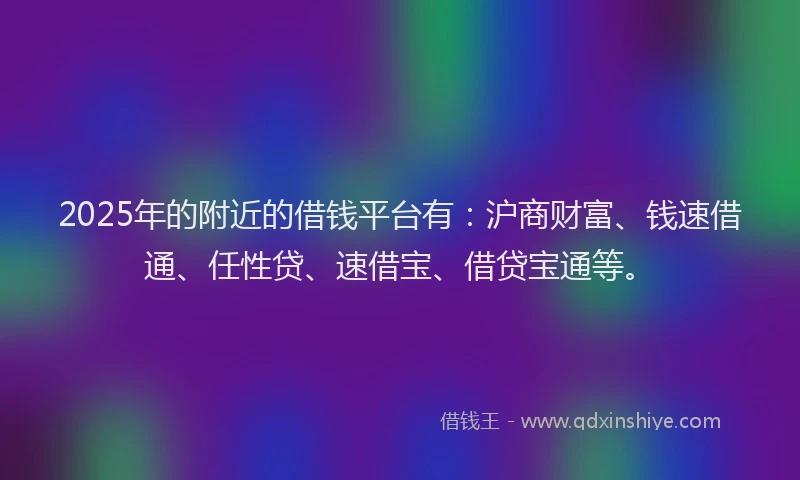 2025年的附近的借钱平台有：沪商财富、钱速借通、任性贷、速借宝、借贷宝通等。
