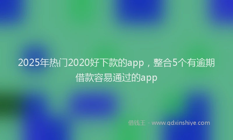 2025年热门2020好下款的app，整合5个有逾期借款容易通过的app