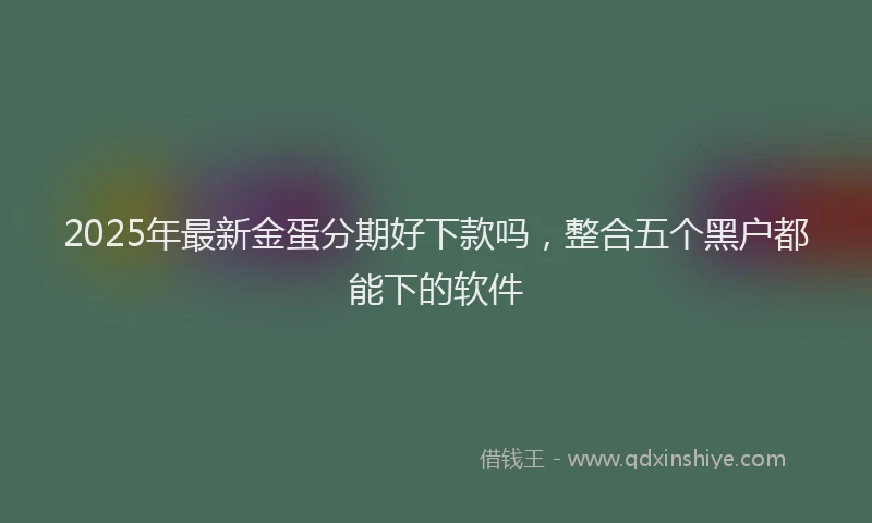 2025年最新金蛋分期好下款吗，整合五个黑户都能下的软件
