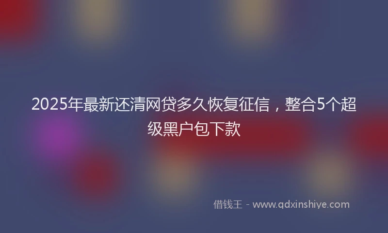 2025年最新还清网贷多久恢复征信，整合5个超级黑户包下款