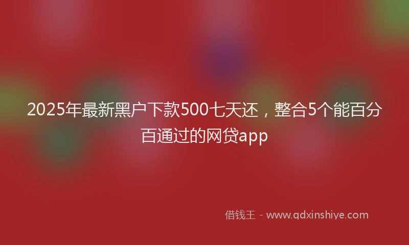 2025年最新黑户下款500七天还，整合5个能百分百通过的网贷app