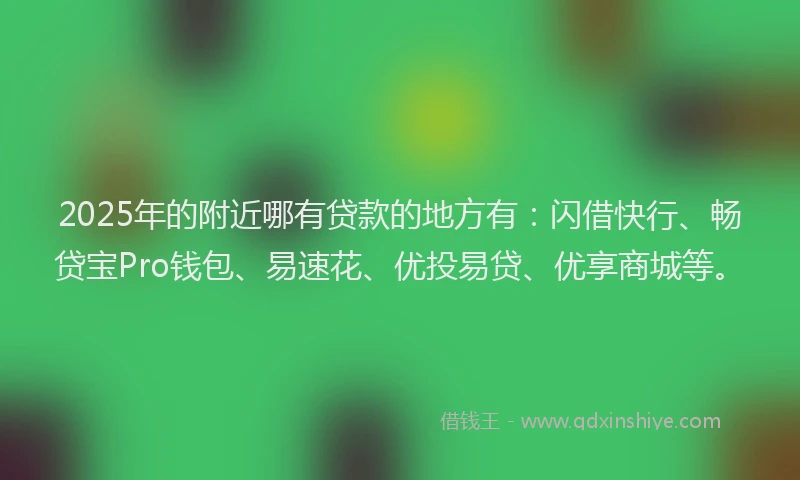 2025年的附近哪有贷款的地方有：闪借快行、畅贷宝Pro钱包、易速花、优投易贷、优享商城等。