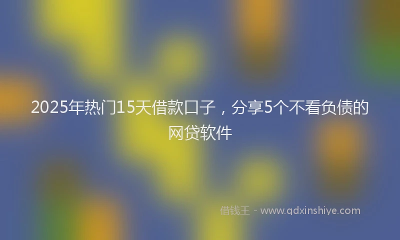 2025年热门15天借款口子，分享5个不看负债的网贷软件
