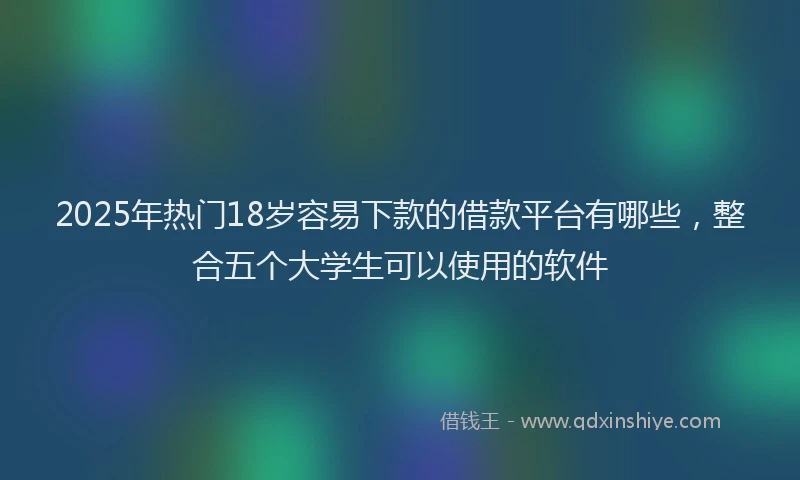 2025年热门18岁容易下款的借款平台有哪些，整合五个大学生可以使用的软件
