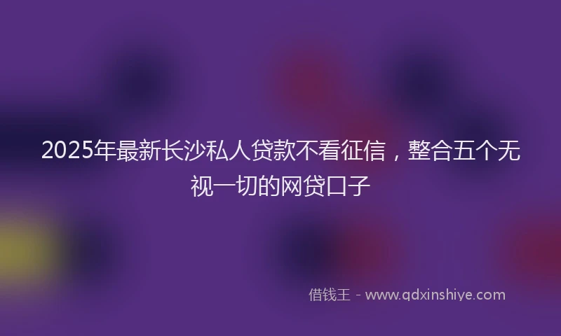 2025年最新长沙私人贷款不看征信，整合五个无视一切的网贷口子