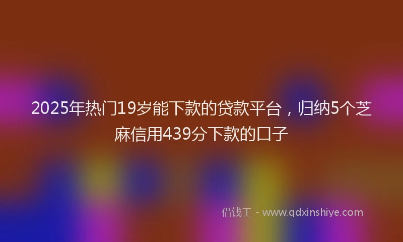 2025年热门19岁能下款的贷款平台，归纳5个芝麻信用439分下款的口子