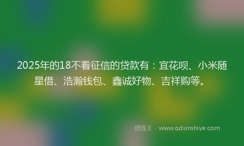2025年的18不看征信的贷款有：宜花呗、小米随星借、浩瀚钱包、鑫诚好物、吉祥购等。