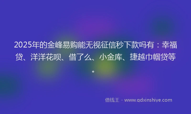2025年的金峰易购能无视征信秒下款吗有：幸福贷、洋洋花呗、借了么、小金库、捷越巾帼贷等。