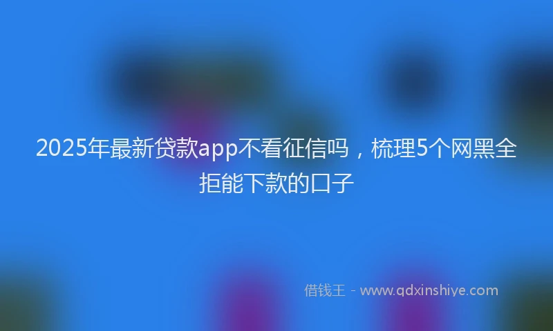 2025年最新贷款app不看征信吗，梳理5个网黑全拒能下款的口子