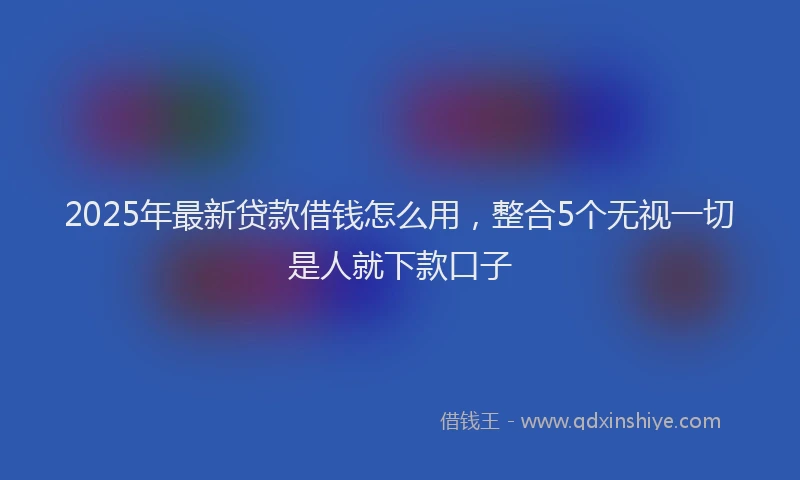 2025年最新贷款借钱怎么用，整合5个无视一切是人就下款口子