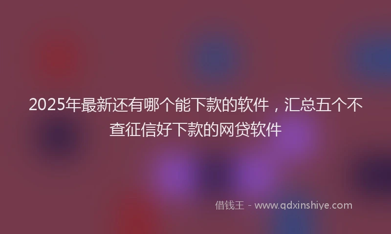 2025年最新还有哪个能下款的软件，汇总五个不查征信好下款的网贷软件