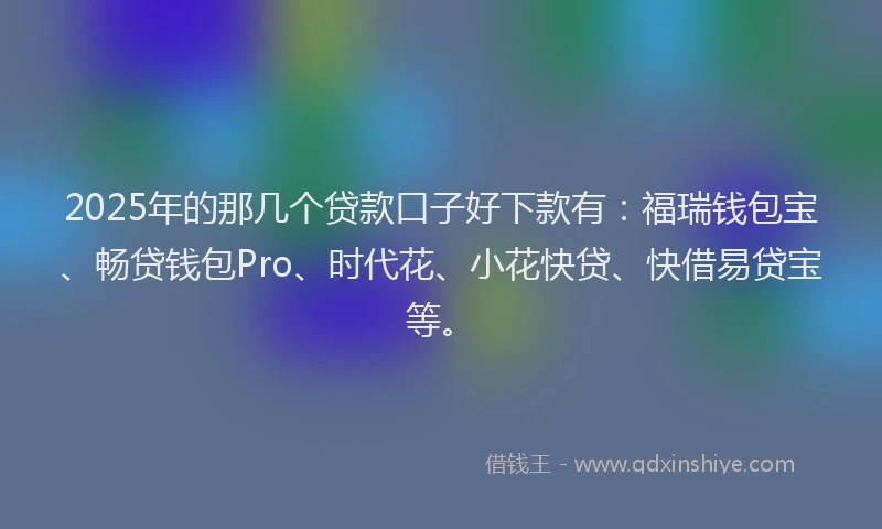 2025年的那几个贷款口子好下款有：福瑞钱包宝、畅贷钱包Pro、时代花、小花快贷、快借易贷宝等。