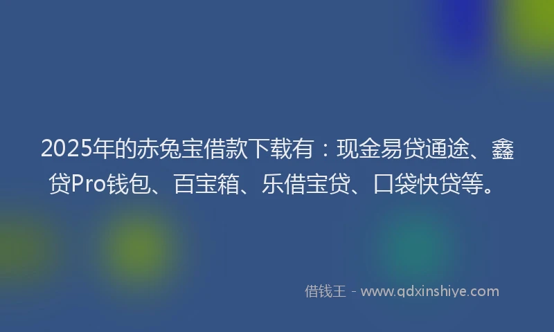 2025年的赤兔宝借款下载有：现金易贷通途、鑫贷Pro钱包、百宝箱、乐借宝贷、口袋快贷等。