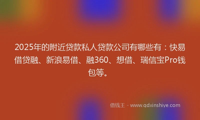 2025年的附近贷款私人贷款公司有哪些有：快易借贷融、新浪易借、融360、想借、瑞信宝Pro钱包等。