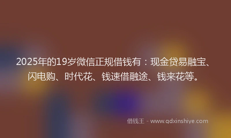 2025年的19岁微信正规借钱有：现金贷易融宝、闪电购、时代花、钱速借融途、钱来花等。