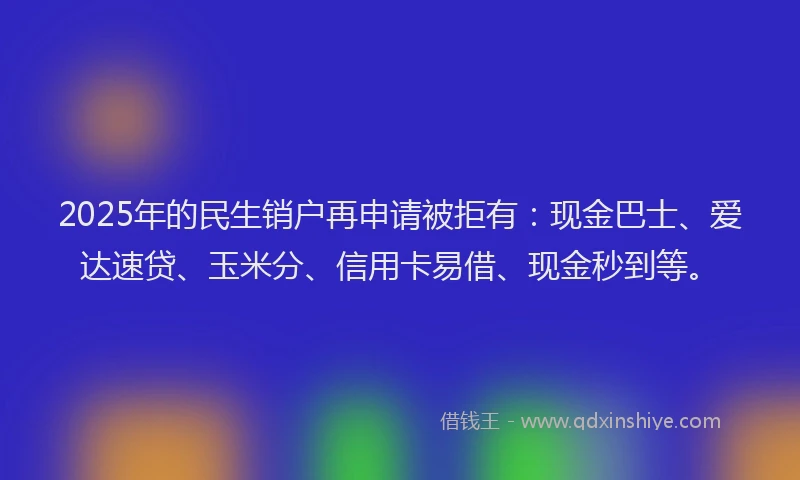 2025年的民生销户再申请被拒有：现金巴士、爱达速贷、玉米分、信用卡易借、现金秒到等。