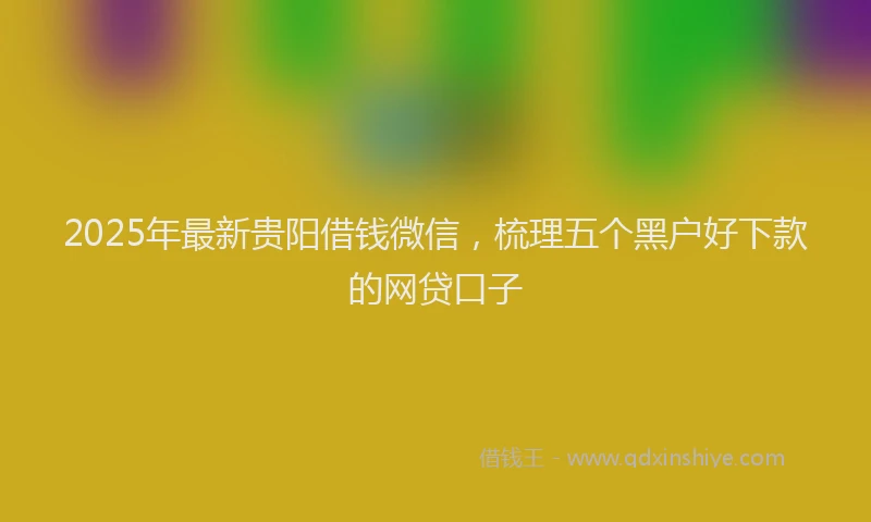 2025年最新贵阳借钱微信，梳理五个黑户好下款的网贷口子