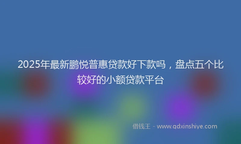 2025年最新鹏悦普惠贷款好下款吗，盘点五个比较好的小额贷款平台