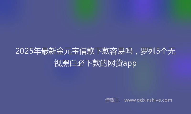 2025年最新金元宝借款下款容易吗，罗列5个无视黑白必下款的网贷app