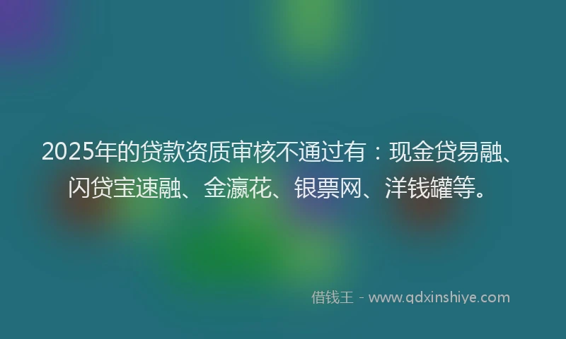 2025年的贷款资质审核不通过有：现金贷易融、闪贷宝速融、金瀛花、银票网、洋钱罐等。