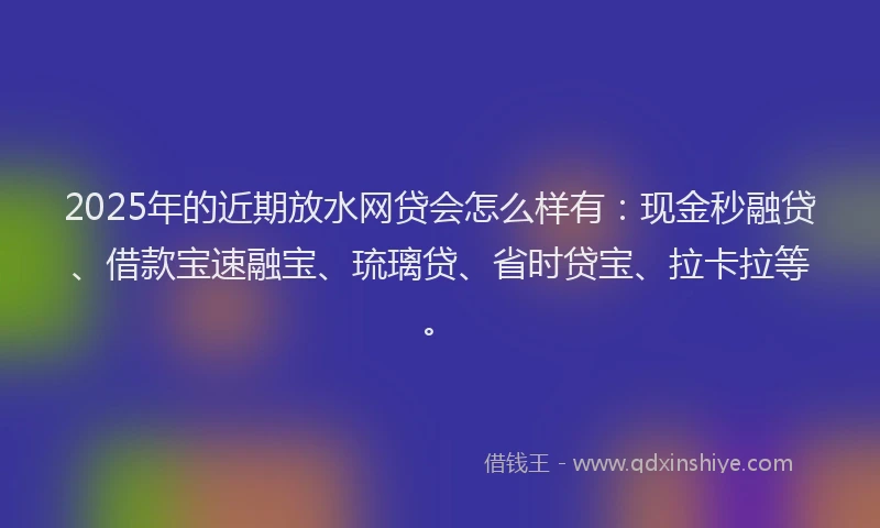 2025年的近期放水网贷会怎么样有：现金秒融贷、借款宝速融宝、琉璃贷、省时贷宝、拉卡拉等。