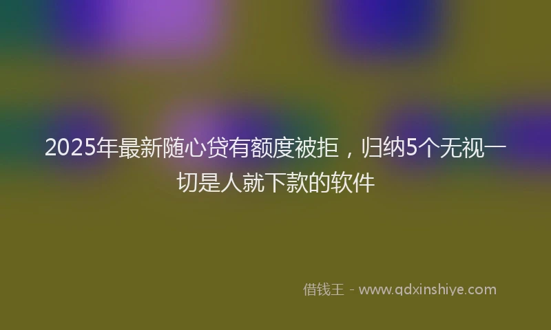 2025年最新随心贷有额度被拒，归纳5个无视一切是人就下款的软件