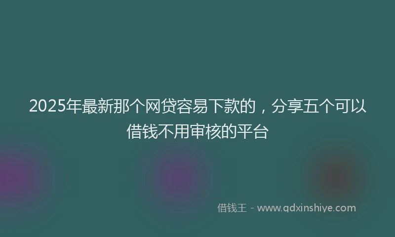 2025年最新那个网贷容易下款的，分享五个可以借钱不用审核的平台