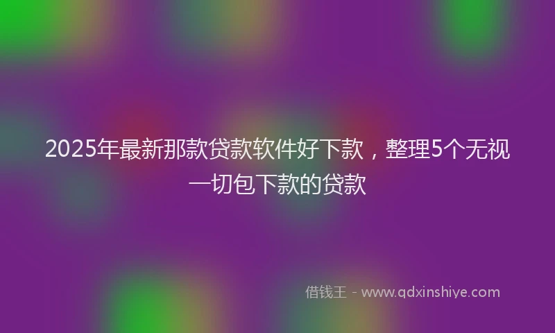 2025年最新那款贷款软件好下款，整理5个无视一切包下款的贷款