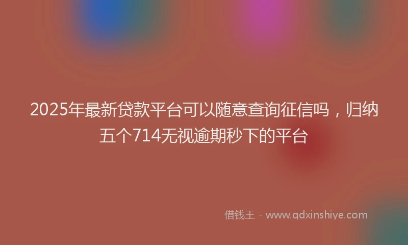 2025年最新贷款平台可以随意查询征信吗，归纳五个714无视逾期秒下的平台
